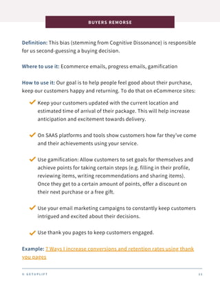 Definition: This bias (stemming from Cognitive Dissonance) is responsible
for us second-guessing a buying decision.
BUYERS REMORSE
1 1
Where to use it: Ecommerce emails, progress emails, gamification
How to use it: Our goal is to help people feel good about their purchase,
keep our customers happy and returning. To do that on eCommerce sites:
Keep your customers updated with the current location and
estimated time of arrival of their package. This will help increase
anticipation and excitement towards delivery.
On SAAS platforms and tools show customers how far they’ve come
and their achievements using your service.
Use gamification: Allow customers to set goals for themselves and
achieve points for taking certain steps (e.g. filling in their profile,
reviewing items, writing recommendations and sharing items).
Once they get to a certain amount of points, offer a discount on
their next purchase or a free gift.
Use your email marketing campaigns to constantly keep customers
intrigued and excited about their decisions.
Use thank you pages to keep customers engaged.
Example: 7 Ways I increase conversions and retention rates using thank
you pages
© G E T U P L I F T
 