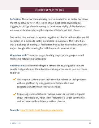 Definition: The act of remembering one’s own choices as better decisions
than they actually were. This is one of our most basic psychological
triggers, in charge of our tendency to think more highly of the decisions
we make while downplaying the negative attributes of said choice.
Due to this bias we tend to ascribe negative attributes to the option we did
not select as a means to justify our choice to ourselves. This is the bias
that’s in charge of making us feel better if we suddenly see the same shirt
we just bought this morning for half the price in another store.
CHOICE SUPPORTIVE BIAS
© G E T U P L I F T 1 2
Where to use it: Thank you pages, landing pages, pricing pages, email
marketing, retargeting campaigns
How to use it: Similar to the buyer’s remorse bias, our goal is to make
people feel good about their decision making process and past decisions.
To do so:
Update your customers on their recent purchase or their progress
within a platform by using positive attributes to it and
congratulating them on their wise choice.
Displaying testimonials and reviews makes customers feel good
about their decision, helps them feel part of a larger community
and increases self confidence in their choices.
Example: How to build habit forming experiences
 