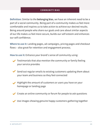 Definition: Similar to the belonging bias, we have an inherent need to be a
part of a social community. Being part of a community makes us feel more
comfortable and inspires us to take action to achieve our desired results.
Being around people who share our goals and care about similar aspects
of our life makes us feel more secure, builds our self esteem and enhances
our self confidence.
COMMUNITY BIAS
1 3
Where to use it: Landing pages, ad campaigns, pricing pages and checkout
flows – also great for retention and engagement process.
How to use it: Enhance your brand’s sense of community using:
Testimonials that also mention the community or family feeling
your service provides
Send out regular emails to existing customers updating them about
your team and business so they feel connected
Highlight the amount of customers or users you have on your
homepage or landing page
Create an online community or forum for people to ask questions
Use images showing genuine happy customers gathering together
© G E T U P L I F T
 
