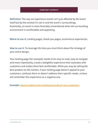 Definition: The way we experience events isn't just affected by the event
itself but by the context it's set in and the event's surroundings.
Essentially, an event is more favorably remembered when the surrounding
environment is comfortable and appealing.
CONTEXT EFFECT
1 5
Where to use it: Landing pages, thank you pages, ecommerce experiences
How to use it: To leverage this bias you must think about the strategy of
your entire design.
Your landing page (for example) needs to be easy to read, easy to navigate
and more importantly, create a delightful experience that resonates with
customers and makes them feel comfortable. While you may be selling the
best product on the market, if your landing page doesn't appeal to your
customers, confuses them or doesn't address their specific needs, visitors
will remember this experience as a negative one.
Example: How to address the emotional needs of your customers
© G E T U P L I F T
 