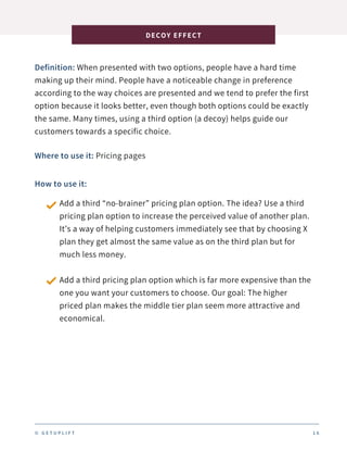 Definition: When presented with two options, people have a hard time
making up their mind. People have a noticeable change in preference
according to the way choices are presented and we tend to prefer the first
option because it looks better, even though both options could be exactly
the same. Many times, using a third option (a decoy) helps guide our
customers towards a specific choice.
DECOY EFFECT
1 6
Where to use it: Pricing pages
How to use it:
Add a third “no-brainer” pricing plan option. The idea? Use a third
pricing plan option to increase the perceived value of another plan.
It’s a way of helping customers immediately see that by choosing X
plan they get almost the same value as on the third plan but for
much less money.
Add a third pricing plan option which is far more expensive than the
one you want your customers to choose. Our goal: The higher
priced plan makes the middle tier plan seem more attractive and
economical.
© G E T U P L I F T
 