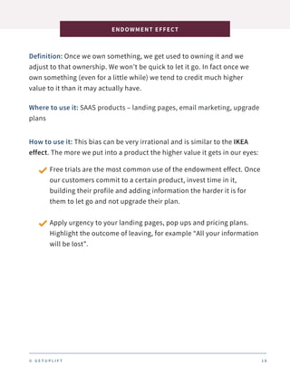 Definition: Once we own something, we get used to owning it and we
adjust to that ownership. We won’t be quick to let it go. In fact once we
own something (even for a little while) we tend to credit much higher
value to it than it may actually have.
ENDOWMENT EFFECT
1 8
Where to use it: SAAS products – landing pages, email marketing, upgrade
plans
How to use it: This bias can be very irrational and is similar to the IKEA
effect. The more we put into a product the higher value it gets in our eyes:
Free trials are the most common use of the endowment effect. Once
our customers commit to a certain product, invest time in it,
building their profile and adding information the harder it is for
them to let go and not upgrade their plan.
Apply urgency to your landing pages, pop ups and pricing plans.
Highlight the outcome of leaving, for example “All your information
will be lost”.
© G E T U P L I F T
 