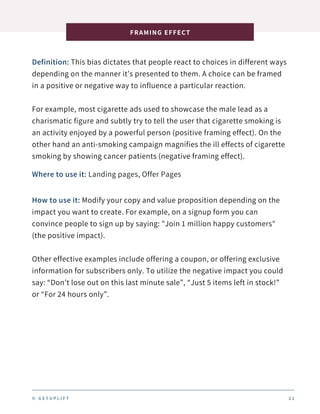 Definition: This bias dictates that people react to choices in different ways
depending on the manner it’s presented to them. A choice can be framed
in a positive or negative way to influence a particular reaction.
For example, most cigarette ads used to showcase the male lead as a
charismatic figure and subtly try to tell the user that cigarette smoking is
an activity enjoyed by a powerful person (positive framing effect). On the
other hand an anti-smoking campaign magnifies the ill effects of cigarette
smoking by showing cancer patients (negative framing effect).
FRAMING EFFECT
2 1
Where to use it: Landing pages, Offer Pages
How to use it: Modify your copy and value proposition depending on the
impact you want to create. For example, on a signup form you can
convince people to sign up by saying: "Join 1 million happy customers"
(the positive impact).
Other effective examples include offering a coupon, or offering exclusive
information for subscribers only. To utilize the negative impact you could
say: “Don’t lose out on this last minute sale”, “Just 5 items left in stock!”
or “For 24 hours only”.
© G E T U P L I F T
 