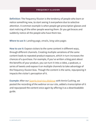 Definition: The frequency Illusion is the tendency of people who learn or
notice something new, to start seeing it everywhere due to selective
attention. A common example is when people get prescription glasses and
start noticing all the other people wearing them. Or you get braces and
suddenly notice all the people who have them too.
FREQUENCY ILLUSION
2 2
Where to use it: Landing page, emails, long sales pages
How to use it: Expose visitors to the same content in different ways,
through different channels. Creating multiple variations of the same
content leads to repeated product exposure, which in turn increases the
chances of a purchase. For example, If you've written a blog post about
the benefits of your product, you can turn it into a video, a podcast, a
series of tweets and expose it on multiple channels to take advantage of
the frequency illusion bias. Though the content is the same, repurposing it
impacts the visitor's perception of it.
Example: After our Google Analytics Webinar with Annie Cushing, we
posted the recording of the webinar on our site, added a transcription of it
and repurposed the content once again by offering it as a downloadable
guide.
© G E T U P L I F T
 