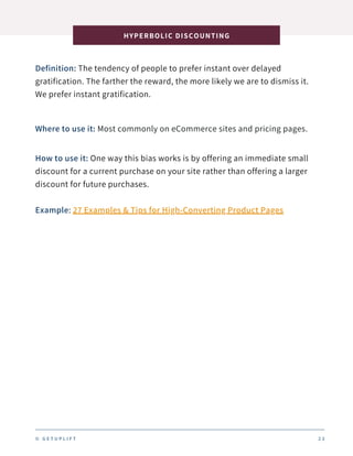 Definition: The tendency of people to prefer instant over delayed
gratification. The farther the reward, the more likely we are to dismiss it.
We prefer instant gratification.
HYPERBOLIC DISCOUNTING
2 3
Where to use it: Most commonly on eCommerce sites and pricing pages.
How to use it: One way this bias works is by offering an immediate small
discount for a current purchase on your site rather than offering a larger
discount for future purchases.
Example: 27 Examples & Tips for High-Converting Product Pages
© G E T U P L I F T
 
