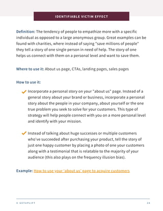 Definition: The tendency of people to empathize more with a specific
individual as opposed to a large anonymous group. Great examples can be
found with charities, where instead of saying "save millions of people"
they tell a story of one single person in need of help. The story of one
helps us connect with them on a personal level and want to save them.
IDENTIFIABLE VICTIM EFFECT
2 4
Where to use it: About us page, CTAs, landing pages, sales pages
How to use it:
Incorporate a personal story on your "about us" page. Instead of a
general story about your brand or business, incorporate a personal
story about the people in your company, about yourself or the one
true problem you seek to solve for your customers. This type of
strategy will help people connect with you on a more personal level
and identify with your mission.
Instead of talking about huge successes or multiple customers
who've succeeded after purchasing your product, tell the story of
just one happy customer by placing a photo of one your customers
along with a testimonial that is relatable to the majority of your
audience (this also plays on the frequency illusion bias).
Example: How to use your ‘about us’ page to acquire customers
© G E T U P L I F T
 