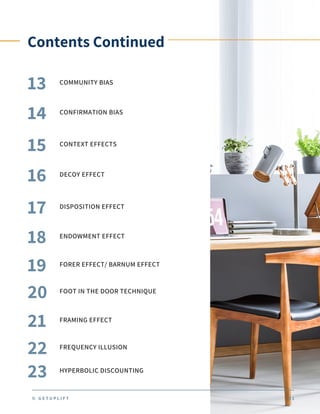 Contents Continued
COMMUNITY BIAS
13
14 CONFIRMATION BIAS
15 CONTEXT EFFECTS
16 DECOY EFFECT
17 DISPOSITION EFFECT
18 ENDOWMENT EFFECT
19 FORER EFFECT/ BARNUM EFFECT
© G E T U P L I F T 0 1
20 FOOT IN THE DOOR TECHNIQUE
21 FRAMING EFFECT
22 FREQUENCY ILLUSION
23 HYPERBOLIC DISCOUNTING
 