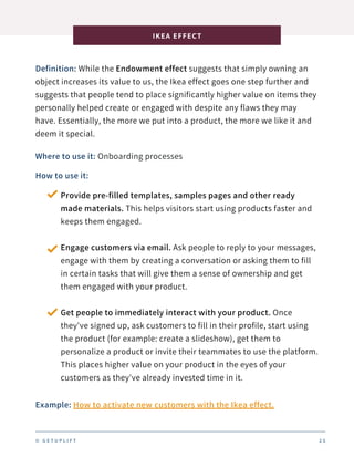 Definition: While the Endowment effect suggests that simply owning an
object increases its value to us, the Ikea effect goes one step further and
suggests that people tend to place significantly higher value on items they
personally helped create or engaged with despite any flaws they may
have. Essentially, the more we put into a product, the more we like it and
deem it special.
IKEA EFFECT
2 5
Where to use it: Onboarding processes
How to use it:
Provide pre-filled templates, samples pages and other ready
made materials. This helps visitors start using products faster and
keeps them engaged.
Engage customers via email. Ask people to reply to your messages,
engage with them by creating a conversation or asking them to fill
in certain tasks that will give them a sense of ownership and get
them engaged with your product.
Get people to immediately interact with your product. Once
they've signed up, ask customers to fill in their profile, start using
the product (for example: create a slideshow), get them to
personalize a product or invite their teammates to use the platform.
This places higher value on your product in the eyes of your
customers as they've already invested time in it.
Example: How to activate new customers with the Ikea effect.
© G E T U P L I F T
 