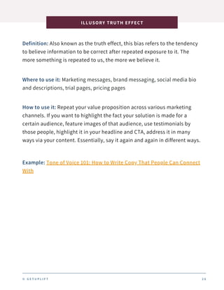 Definition: Also known as the truth effect, this bias refers to the tendency
to believe information to be correct after repeated exposure to it. The
more something is repeated to us, the more we believe it.
ILLUSORY TRUTH EFFECT
2 6
Where to use it: Marketing messages, brand messaging, social media bio
and descriptions, trial pages, pricing pages
How to use it: Repeat your value proposition across various marketing
channels. If you want to highlight the fact your solution is made for a
certain audience, feature images of that audience, use testimonials by
those people, highlight it in your headline and CTA, address it in many
ways via your content. Essentially, say it again and again in different ways.
Example: Tone of Voice 101: How to Write Copy That People Can Connect
With
© G E T U P L I F T
 