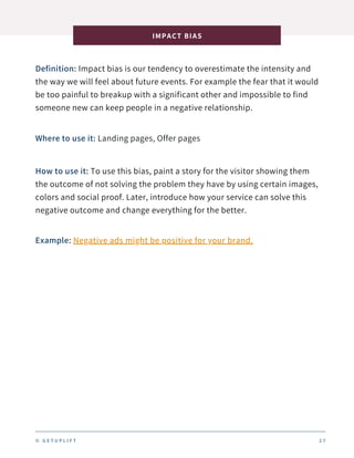 Definition: Impact bias is our tendency to overestimate the intensity and
the way we will feel about future events. For example the fear that it would
be too painful to breakup with a significant other and impossible to find
someone new can keep people in a negative relationship.
IMPACT BIAS
2 7
Where to use it: Landing pages, Offer pages
How to use it: To use this bias, paint a story for the visitor showing them
the outcome of not solving the problem they have by using certain images,
colors and social proof. Later, introduce how your service can solve this
negative outcome and change everything for the better.
Example: Negative ads might be positive for your brand.
© G E T U P L I F T
 