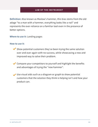 Definition: Also known as Maslow's hammer, this bias stems from the old
adage "to a man with a hammer, everything looks like a nail" and
represents the over-reliance on a familiar tool even in the presence of
better options.
LAW OF THE INSTRUMENT
3 0
Where to use it: Landing pages
How to use it:
Show potential customers they've been trying the same solution
over and over again with no success, while showcasing a new and
improved way to solve their problem.
Compare your competitors to yourself and highlight the benefits
and advantages of trying the "new hammer".
Use visual aids such as a diagram or graph to show potential
customers that the solution they think is helping isn't and how your
product can.
© G E T U P L I F T
 