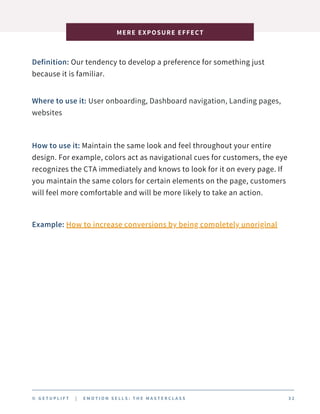 Definition: Our tendency to develop a preference for something just
because it is familiar.
MERE EXPOSURE EFFECT
© G E T U P L I F T | E M O T I O N S E L L S : T H E M A S T E R C L A S S 3 2
Where to use it: User onboarding, Dashboard navigation, Landing pages,
websites
How to use it: Maintain the same look and feel throughout your entire
design. For example, colors act as navigational cues for customers, the eye
recognizes the CTA immediately and knows to look for it on every page. If
you maintain the same colors for certain elements on the page, customers
will feel more comfortable and will be more likely to take an action.
Example: How to increase conversions by being completely unoriginal
 