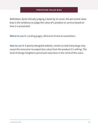 Definition: Quite literally judging a book by its cover, the perceived value
bias is the tendency to judge the value of a product or service based on
how it is presented.
PERCEIVED VALUE BIAS
3 4
Where to use it: Landing pages, Welcome Emails & newsletters
How to use it: A poorly designed website, emails or/and many bugs may
cause the consumer to expect less value from the product it's selling. The
level of design heightens perceived value bias in the mind of the users.
© G E T U P L I F T
 