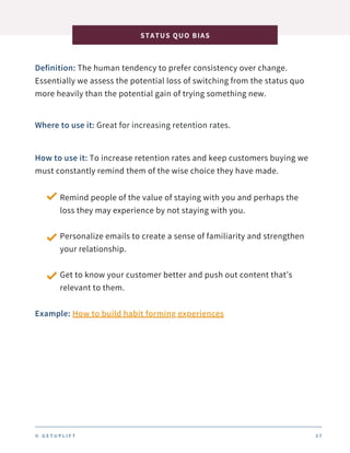 Definition: The human tendency to prefer consistency over change.
Essentially we assess the potential loss of switching from the status quo
more heavily than the potential gain of trying something new.
STATUS QUO BIAS
3 7
Where to use it: Great for increasing retention rates.
How to use it: To increase retention rates and keep customers buying we
must constantly remind them of the wise choice they have made.
Remind people of the value of staying with you and perhaps the
loss they may experience by not staying with you.
Personalize emails to create a sense of familiarity and strengthen
your relationship.
Get to know your customer better and push out content that’s
relevant to them.
Example: How to build habit forming experiences
© G E T U P L I F T
 