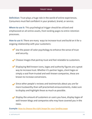 Definition: Trust plays a huge role in the world of online experiences.
Consumers must feel confident in your product, brand, or service.
TRUST BIAS
3 8
Where to use it: This psychological trigger should be utilized and
emphasized on all online assets, from landing pages to entire retention
processes.
How to use it: There are many ways to increase trust and build on it for a
ongoing relationship with your customers:
Use the power of color psychology to enhance the sense of trust
and security.
Choose images that portray trust and feel relatable to customers.
Displaying Well known icons, logos and authority figures are a great
way to increase trust. Whether it’s partner logos, client logos or
simply a seal from trusted and well-known companies, these are
known to increase conversions.
Since other people’s reviews and testimonials about you are far
more trustworthy than self proclaimed announcements, make sure
to display and highlight those as much as possible.
Display the amount of customers or users you have, display logos of
well-known blogs and companies who may have covered you in the
news.
Example: How to choose the right image for your landing page
© G E T U P L I F T
 