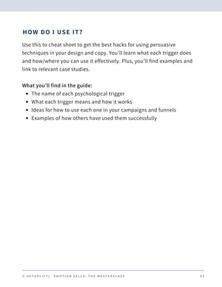 HOW DO I USE IT?
The name of each psychological trigger
What each trigger means and how it works
Ideas for how to use each one in your campaigns and funnels
Examples of how others have used them successfully
Use this to cheat sheet to get the best hacks for using persuasive
techniques in your design and copy. You’ll learn what each trigger does
and how/where you can use it effectively. Plus, you’ll find examples and
link to relevant case studies.
What you’ll find in the guide:
© G E T U P L I F T | E M O T I O N S E L L S : T H E M A S T E R C L A S S 0 3
 