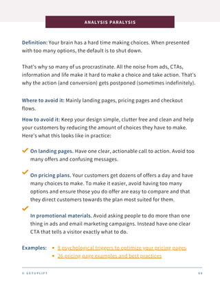 Definition: Your brain has a hard time making choices. When presented
with too many options, the default is to shut down.
That’s why so many of us procrastinate. All the noise from ads, CTAs,
information and life make it hard to make a choice and take action. That’s
why the action (and conversion) gets postponed (sometimes indefinitely).
On landing pages. Have one clear, actionable call to action. Avoid too
many offers and confusing messages.
On pricing plans. Your customers get dozens of offers a day and have
many choices to make. To make it easier, avoid having too many
options and ensure those you do offer are easy to compare and that
they direct customers towards the plan most suited for them.
In promotional materials. Avoid asking people to do more than one
thing in ads and email marketing campaigns. Instead have one clear
CTA that tells a visitor exactly what to do.
ANALYSIS PARALYSIS
© G E T U P L I F T 0 4
Where to avoid it: Mainly landing pages, pricing pages and checkout
flows.
How to avoid it: Keep your design simple, clutter free and clean and help
your customers by reducing the amount of choices they have to make.
Here’s what this looks like in practice:
Examples: 8 psychological triggers to optimize your pricing pages
26 pricing page examples and best practices
 