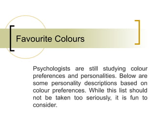 Favourite Colours
Psychologists are still studying colour
preferences and personalities. Below are
some personality descriptions based on
colour preferences. While this list should
not be taken too seriously, it is fun to
consider.
 