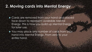 2. Moving cards into Mental Energy
 Cards are removed from your hand and placed
face down to represent available Mental
Energy. This is how you build up Mental Energy
for later use.
 You may place any number of cards from your
hand into Mental Energy. From zero to your
entire hand.
 