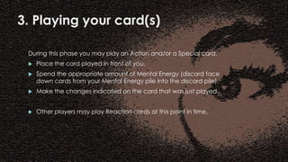 3. Playing your card(s)
During this phase you may play an Action and/or a Special card.
 Place the card played in front of you.
 Spend the appropriate amount of Mental Energy (discard face
down cards from your Mental Energy pile into the discard pile).
 Make the changes indicated on the card that was just played.
 Other players may play Reaction cards at this point in time.
 