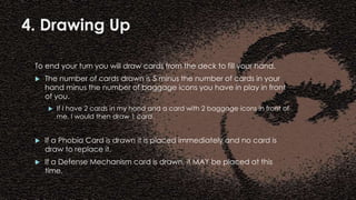 4. Drawing Up
To end your turn you will draw cards from the deck to fill your hand.
 The number of cards drawn is 5 minus the number of cards in your
hand minus the number of baggage icons you have in play in front
of you.
 If I have 2 cards in my hand and a card with 2 baggage icons in front of
me, I would then draw 1 card.
 If a Phobia Card is drawn it is placed immediately and no card is
draw to replace it.
 If a Defense Mechanism card is drawn, it MAY be placed at this
time.
 