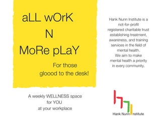 aLL wOrK
N
MoRe pLaY
For those
gloood to the desk!
A weekly WELLNESS space
for YOU
at your workplace
Hank Nunn Institute is a
not-for-profit
registered charitable trust
establishing treatment,
awareness, and training
services in the field of
mental health.
We aim to make
mental health a priority
in every community.
 