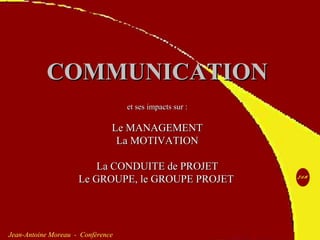 http://www.jean-antoine-moreau.fr.nf JAM 1
Jean-Antoine Moreau - Conférence
COMMUNICATIONCOMMUNICATION
et ses impacts sur :et ses impacts sur :
Le MANAGEMENTLe MANAGEMENT
La MOTIVATIONLa MOTIVATION
La CONDUITE de PROJETLa CONDUITE de PROJET
Le GROUPE, le GROUPE PROJETLe GROUPE, le GROUPE PROJET
 