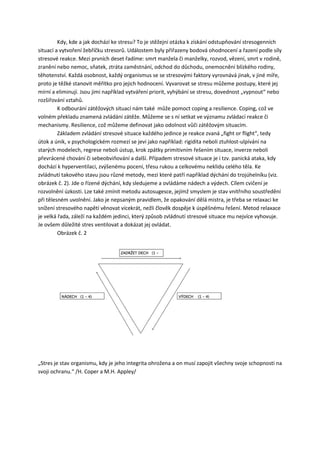 Kdy, kde a jak dochází ke stresu? To je stěžejní otázka k získání odstupňování stresogenních
situací a vytvoření žebříčku stresorů. Událostem byly přiřazeny bodová ohodnocení a řazení podle síly
stresové reakce. Mezi prvních deset řadíme: smrt manžela či manželky, rozvod, vězení, smrt v rodině,
zranění nebo nemoc, sňatek, ztráta zaměstnání, odchod do důchodu, onemocnění blízkého rodiny,
těhotenství. Každá osobnost, každý organismus se se stresovými faktory vyrovnává jinak, v jiné míře,
proto je těžké stanovit měřítko pro jejich hodnocení. Vyvarovat se stresu můžeme postupy, které jej
mírní a eliminují. Jsou jimi například vytváření priorit, vyhýbání se stresu, dovednost „vypnout“ nebo
rozšiřování vztahů.
         K odbourání zátěžových situací nám také může pomoct coping a resilience. Coping, což ve
volném překladu znamená zvládání zátěže. Můžeme se s ní setkat ve významu zvládací reakce či
mechanismy. Resilience, což můžeme definovat jako odolnost vůči zátěžovým situacím.
         Základem zvládání stresové situace každého jedince je reakce zvaná „fight or flight“, tedy
útok a únik, v psychologickém rozmezí se jeví jako například: rigidita neboli ztuhlost-ulpívání na
starých modelech, regrese neboli ústup, krok zpátky primitivním řešením situace, inverze neboli
převrácené chování či sebeobviňování a další. Případem stresové situace je i tzv. panická ataka, kdy
dochází k hyperventilaci, zvýšenému pocení, třesu rukou a celkovému neklidu celého těla. Ke
zvládnutí takového stavu jsou různé metody, mezi které patří například dýchání do trojúhelníku (viz.
obrázek č. 2). Jde o řízené dýchání, kdy sledujeme a ovládáme nádech a výdech. Cílem cvičení je
rozvolnění úzkosti. Lze také zmínit metodu autosugesce, jejímž smyslem je stav vnitřního soustředění
při tělesném uvolnění. Jako je nepsaným pravidlem, že opakování dělá mistra, je třeba se relaxaci ke
snížení stresového napětí věnovat vícekrát, nežli člověk dospěje k úspěšnému řešení. Metod relaxace
je velká řada, záleží na každém jedinci, který způsob zvládnutí stresové situace mu nejvíce vyhovuje.
Je ovšem důležité stres ventilovat a dokázat jej ovládat.
         Obrázek č. 2




„Stres je stav organismu, kdy je jeho integrita ohrožena a on musí zapojit všechny svoje schopnosti na
svoji ochranu.“ /H. Coper a M.H. Appley/
 