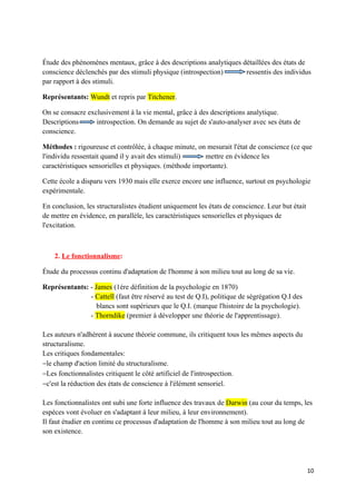 Étude des phénomènes mentaux, grâce à des descriptions analytiques détaillées des états de
conscience déclenchés par des stimuli physique (introspection)      ressentis des individus
par rapport à des stimuli.

Représentants: Wundt et repris par Titchener.

On se consacre exclusivement à la vie mental, grâce à des descriptions analytique.
Descriptions      introspection. On demande au sujet de s'auto-analyser avec ses états de
conscience.

Méthodes : rigoureuse et contrôlée, à chaque minute, on mesurait l'état de conscience (ce que
l'individu ressentait quand il y avait des stimuli)      mettre en évidence les
caractéristiques sensorielles et physiques. (méthode importante).

Cette école a disparu vers 1930 mais elle exerce encore une influence, surtout en psychologie
expérimentale.

En conclusion, les structuralistes étudient uniquement les états de conscience. Leur but était
de mettre en évidence, en parallèle, les caractéristiques sensorielles et physiques de
l'excitation.



    2. Le fonctionnalisme:

Étude du processus continu d'adaptation de l'homme à son milieu tout au long de sa vie.

Représentants: - James (1ére définition de la psychologie en 1870)
               - Cattell (faut être réservé au test de Q.I), politique de ségrégation Q.I des
                  blancs sont supérieurs que le Q.I. (marque l'histoire de la psychologie).
               - Thorndike (premier à développer une théorie de l'apprentissage).

Les auteurs n'adhèrent à aucune théorie commune, ils critiquent tous les mêmes aspects du
structuralisme.
Les critiques fondamentales:
−le champ d'action limité du structuralisme.
−Les fonctionnalistes critiquent le côté artificiel de l'introspection.
−c'est la réduction des états de conscience à l'élément sensoriel.

Les fonctionnalistes ont subi une forte influence des travaux de Darwin (au cour du temps, les
espèces vont évoluer en s'adaptant à leur milieu, à leur environnement).
Il faut étudier en continu ce processus d'adaptation de l'homme à son milieu tout au long de
son existence.




                                                                                                 10
 
