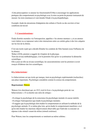 :Cette préoccupation va amener les fonctionnalis5210tes à encourager les applications
pratiques (du comportement) en psychologie avec la mise au point du premier instrument de
mesure: les tests (mentaux) et vont étendre l'étude à la psychopathologie.

Exemple: étude du mécanisme d'adaptation des enfants à l'école ou des ouvriers et leur
conditions de travail.


    3. L'associationnisme:

Étude d'entités mentales via l'introspection, appelées « les atomes mentaux », et ces atomes
vont s'attirer ou se repousser suite à des interactions entre ces entités grâce à des lois calquées
sur les lois de la chimie.

C'est une école à part qui a décidé d'étudier les conduite de l'être humain (sous l'influence de
la chimie).
Weber (1834), premier a suggéré de s'inspirer de la physique.
Tient du niveau méthodologique, c'est la première fois qu'on va systématiser la démarche
scientifique.
Elle a joué un rôle au niveau scientifique, les associationnistes sont les premiers à avoir
essayer d'élaborer des lois scientifiques.


4.Le behaviorisme:

Le behaviorisme est une école qui marque, tient en psychologie expérimentale (recherches)
une place importante. Psychologie considérée comme la science du comportement.

Représentant: Watson

Watson (1er chercheur) qui, en 1913, écrit le livre « la psychologie point de vue
behaviorisme ». Il va émettre une série de critique :

−Il critique la psychologie de la conscience (la psychologie mentale n'a aucun intérêt).
−Il critique l'introspection (qui étudie la psychologie mentale).
−Il suggère que la psychologie doit étudier le comportement en utilisant la méthode de la
psychologie animale. Il va même plus loin, qu'on étudie le comportement manifeste c-à-d
qu'on doit étudier les réactions objectivement observable que l'individu va exécuter en
réponse à des stimuli venant du milieu (stimuli extérieur).

Pour Watson, tous les comportements se ramènent au même schéma :




                                                                                                 11
 