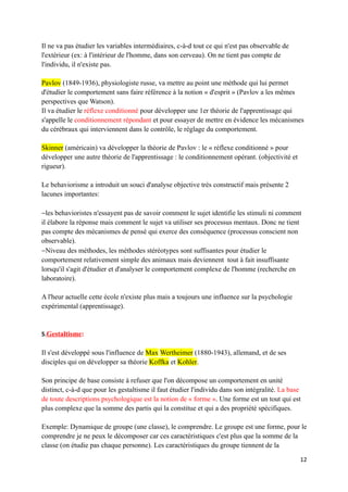 Il ne va pas étudier les variables intermédiaires, c-à-d tout ce qui n'est pas observable de
l'extérieur (ex: à l'intérieur de l'homme, dans son cerveau). On ne tient pas compte de
l'individu, il n'existe pas.

Pavlov (1849-1936), physiologiste russe, va mettre au point une méthode qui lui permet
d'étudier le comportement sans faire référence à la notion « d'esprit » (Pavlov a les mêmes
perspectives que Watson).
Il va étudier le réflexe conditionné pour développer une 1er théorie de l'apprentissage qui
s'appelle le conditionnement répondant et pour essayer de mettre en évidence les mécanismes
du cérébraux qui interviennent dans le contrôle, le réglage du comportement.

Skinner (américain) va développer la théorie de Pavlov : le « réflexe conditionné » pour
développer une autre théorie de l'apprentissage : le conditionnement opérant. (objectivité et
rigueur).

Le behaviorisme a introduit un souci d'analyse objective très constructif mais présente 2
lacunes importantes:

−les behavioristes n'essayent pas de savoir comment le sujet identifie les stimuli ni comment
il élabore la réponse mais comment le sujet va utiliser ses processus mentaux. Donc ne tient
pas compte des mécanismes de pensé qui exerce des conséquence (processus conscient non
observable).
−Niveau des méthodes, les méthodes stéréotypes sont suffisantes pour étudier le
comportement relativement simple des animaux mais deviennent tout à fait insuffisante
lorsqu'il s'agit d'étudier et d'analyser le comportement complexe de l'homme (recherche en
laboratoire).

A l'heur actuelle cette école n'existe plus mais a toujours une influence sur la psychologie
expérimental (apprentissage).


5.Gestaltisme:

Il s'est développé sous l'influence de Max Wertheimer (1880-1943), allemand, et de ses
disciples qui on développer sa théorie Koffka et Kohler.

Son principe de base consiste à refuser que l'on décompose un comportement en unité
distinct, c-à-d que pour les gestaltisme il faut étudier l'individu dans son intégralité. La base
de toute descriptions psychologique est la notion de « forme ». Une forme est un tout qui est
plus complexe que la somme des partis qui la constitue et qui a des propriété spécifiques.

Exemple: Dynamique de groupe (une classe), le comprendre. Le groupe est une forme, pour le
comprendre je ne peux le décomposer car ces caractéristiques c'est plus que la somme de la
classe (on étudie pas chaque personne). Les caractéristiques du groupe tiennent de la

                                                                                                12
 