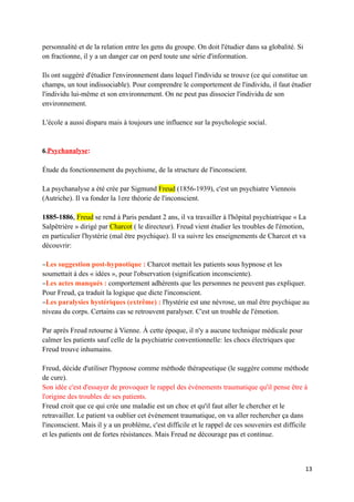 personnalité et de la relation entre les gens du groupe. On doit l'étudier dans sa globalité. Si
on fractionne, il y a un danger car on perd toute une série d'information.

Ils ont suggéré d'étudier l'environnement dans lequel l'individu se trouve (ce qui constitue un
champs, un tout indissociable). Pour comprendre le comportement de l'individu, il faut étudier
l'individu lui-même et son environnement. On ne peut pas dissocier l'individu de son
environnement.

L'école a aussi disparu mais à toujours une influence sur la psychologie social.


6.Psychanalyse:

Étude du fonctionnement du psychisme, de la structure de l'inconscient.

La psychanalyse a été crée par Sigmund Freud (1856-1939), c'est un psychiatre Viennois
(Autriche). Il va fonder la 1ere théorie de l'inconscient.

1885-1886, Freud se rend à Paris pendant 2 ans, il va travailler à l'hôpital psychiatrique « La
Salpêtrière » dirigé par Charcot ( le directeur). Freud vient étudier les troubles de l'émotion,
en particulier l'hystérie (mal être psychique). Il va suivre les enseignements de Charcot et va
découvrir:

−Les suggestion post-hypnotique : Charcot mettait les patients sous hypnose et les
soumettait à des « idées », pour l'observation (signification inconsciente).
−Les actes manqués : comportement adhérents que les personnes ne peuvent pas expliquer.
Pour Freud, ça traduit la logique que dicte l'inconscient.
−Les paralysies hystériques (extrême) : l'hystérie est une névrose, un mal être psychique au
niveau du corps. Certains cas se retrouvent paralyser. C'est un trouble de l'émotion.

Par après Freud retourne à Vienne. À cette époque, il n'y a aucune technique médicale pour
calmer les patients sauf celle de la psychiatrie conventionnelle: les chocs électriques que
Freud trouve inhumains.

Freud, décide d'utiliser l'hypnose comme méthode thérapeutique (le suggère comme méthode
de cure).
Son idée c'est d'essayer de provoquer le rappel des événements traumatique qu'il pense être à
l'origine des troubles de ses patients.
Freud croit que ce qui crée une maladie est un choc et qu'il faut aller le chercher et le
retravailler. Le patient va oublier cet événement traumatique, on va aller rechercher ça dans
l'inconscient. Mais il y a un problème, c'est difficile et le rappel de ces souvenirs est difficile
et les patients ont de fortes résistances. Mais Freud ne décourage pas et continue.



                                                                                                   13
 