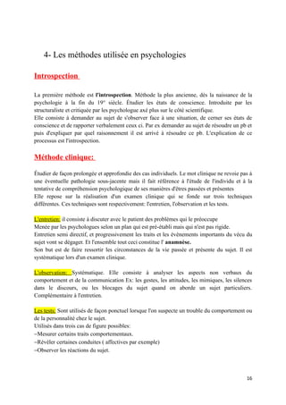 4- Les méthodes utilisée en psychologies

Introspection

La première méthode est l'introspection. Méthode la plus ancienne, dès la naissance de la
psychologie à la fin du 19° siècle. Étudier les états de conscience. Introduite par les
structuraliste et critiquée par les psychologue axé plus sur le côté scientifique.
Elle consiste à demander au sujet de s'observer face à une situation, de cerner ses états de
conscience et de rapporter verbalement ceux ci. Par ex demander au sujet de résoudre un pb et
puis d'expliquer par quel raisonnement il est arrivé à résoudre ce pb. L'explication de ce
processus est l'introspection.

Méthode clinique:

Étudier de façon prolongée et approfondie des cas individuels. Le mot clinique ne revoie pas à
une éventuelle pathologie sous-jacente mais il fait référence à l'étude de l'individu et à la
tentative de compréhension psychologique de ses manières d'êtres passées et présentes
Elle repose sur la réalisation d'un examen clinique qui se fonde sur trois techniques
différentes. Ces techniques sont respectivement: l'entretien, l'observation et les tests.

L'entretien: il consiste à discuter avec le patient des problèmes qui le préoccupe
Menée par les psychologues selon un plan qui est pré-établi mais qui n'est pas rigide.
Entretien semi directif, et progressivement les traits et les évènements importants du vécu du
sujet vont se dégager. Et l'ensemble tout ceci constitue l' anamnèse.
Son but est de faire ressortir les circonstances de la vie passée et présente du sujet. Il est
systématique lors d'un examen clinique.

L'observation: Systématique. Elle consiste à analyser les aspects non verbaux du
comportement et de la communication Ex: les gestes, les attitudes, les mimiques, les silences
dans le discours, ou les blocages du sujet quand on aborde un sujet particuliers.
Complémentaire à l'entretien.

Les tests: Sont utilisés de façon ponctuel lorsque l'on suspecte un trouble du comportement ou
de la personnalité chez le sujet.
Utilisés dans trois cas de figure possibles:
−Mesurer certains traits comportementaux.
−Révéler certaines conduites ( affectives par exemple)
−Observer les réactions du sujet.



                                                                                           16
 