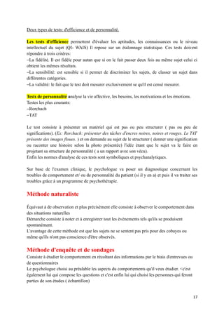 Deux types de tests: d'efficience et de personnalité.

Les tests d'efficience permettent d'évaluer les aptitudes, les connaissances ou le niveau
intellectuel du sujet (QI- WAIS) Il repose sur un étalonnage statistique. Ces tests doivent
répondre à trois critères:
−La fidélité. Il est fidèle pour autan que si on le fait passer deux fois au même sujet celui ci
obtient les mêmes résultats.
−La sensibilité: est sensible si il permet de discriminer les sujets, de classer un sujet dans
différentes catégories.
−La validité: le fait que le test doit mesurer exclusivement se qu'il est censé mesurer.

Tests de personnalité analyse la vie affective, les besoins, les motivations et les émotions.
Testes les plus courants:
−Rorchach
−TAT

Le test consiste à présenter un matériel qui est pas ou peu structurer ( pas ou peu de
significations). (Ex: Rorchach: présenter des tâches d'encres noires, noires et rouges. Le TAT
présente des images floues. ) et on demande au sujet de le structurer ( donner une signification
ou raconter une histoire selon la photo présentée) l'idée étant que le sujet va le faire en
projetant sa structure de personnalité ( a un rapport avec son vécu).
Enfin les normes d'analyse de ces tests sont symboliques et psychanalytiques.

Sur base de l'examen clinique, le psychologue va poser un diagnostique concernant les
troubles de comportement et/ ou de personnalité du patient (si il y en a) et puis il va traiter ses
troubles grâce à un programme de psychothérapie.

Méthode naturaliste

Équivaut à de observation et plus précisément elle consiste à observer le comportement dans
des situations naturelles
Démarche consiste à noter et à enregistrer tout les évènements tels qu'ils se produisent
spontanément.
L'avantage de cette méthode est que les sujets ne se sentent pas pris pour des cobayes ou
même qu'ils n'ont pas conscience d'être observés.

Méthode d'enquête et de sondages
Consiste à étudier le comportement en récoltant des informations par le biais d'entrevues ou
de questionnaires
Le psychologue choisi au préalable les aspects du comportements qu'il veux étudier. <c'est
également lui qui compose les questions et c'est enfin lui qui choisi les personnes qui feront
parties de son études ( échantillon)


                                                                                                 17
 