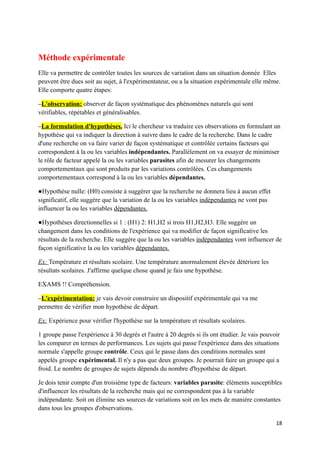 Méthode expérimentale
Elle va permettre de contrôler toutes les sources de variation dans un situation donnée Elles
peuvent être dues soit au sujet, à l'expérimentateur, ou a la situation expérimentale elle même.
Elle comporte quatre étapes:

−L'observation: observer de façon systématique des phénomènes naturels qui sont
vérifiables, répétables et généralisables.

−La formulation d'hypothèses. Ici le chercheur va traduire ces observations en formulant un
hypothèse qui va indiquer la direction à suivre dans le cadre de la recherche. Dans le cadre
d'une recherche on va faire varier de façon systématique et contrôlée certains facteurs qui
correspondent à la ou les variables indépendantes. Parallèlement on va essayer de minimiser
le rôle de facteur appelé la ou les variables parasites afin de mesurer les changements
comportementaux qui sont produits par les variations contrôlées. Ces changements
comportementaux correspond à la ou les variables dépendantes.

●Hypothèse nulle: (H0) consiste à suggérer que la recherche ne donnera lieu à aucun effet
significatif, elle suggère que la variation de la ou les variables indépendantes ne vont pas
influencer la ou les variables dépendantes.

●Hypothèses directionnelles si 1 : (H1) 2: H1,H2 si trois H1,H2,H3. Elle suggère un
changement dans les conditions de l'expérience qui va modifier de façon significative les
résultats de la recherche. Elle suggère que la ou les variables indépendantes vont influencer de
façon significative la ou les variables dépendantes.

Ex: Température et résultats scolaire. Une température anormalement élevée détériore les
résultats scolaires. J'affirme quelque chose quand je fais une hypothèse.

EXAMS !! Compréhension.

−L'expérimentation: je vais devoir construire un dispositif expérimentale qui va me
permettre de vérifier mon hypothèse de départ.

Ex: Expérience pour vérifier l'hypothèse sur la température et résultats scolaires.

1 groupe passe l'expérience à 30 degrés et l'autre à 20 degrés si ils ont étudier. Je vais pouvoir
les comparer en termes de performances. Les sujets qui passe l'expérience dans des situations
normale s'appelle groupe contrôle. Ceux qui le passe dans des conditions normales sont
appelés groupe expérimental. Il n'y a pas que deux groupes. Je pourrait faire un groupe qui a
froid. Le nombre de groupes de sujets dépends du nombre d'hypothèse de départ.

Je dois tenir compte d'un troisième type de facteurs: variables parasite: éléments susceptibles
d'influencer les résultats de la recherche mais qui ne correspondent pas à la variable
indépendante. Soit on élimine ses sources de variations soit on les mets de manière constantes
dans tous les groupes d'observations.

                                                                                                18
 