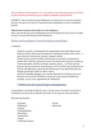 Sont considérées comme étant des « lois », des relations entre observations dont on a constaté
qu’elles sont, dans une certaine mesure vérifiables, répétables et généralisables.

EXEMPLE : dans un institut de jeunes délinquants, on constate qu’ils sont issus de parents
divorcés. Pour que ce soit une loi, il faut prouver que la délinquance est liée à ce problème
parental.

Mais les lois ne sont pas universelles, il y a des tendances :
Donc, cela veut dire que tous les délinquants sont issus de parents divorcés et tous les couples
divorcés n’ont pas forcément des enfants délinquants.

Quelles sont les catégories d’activités étudiées en psychologie :

3 catégories :

       -Étudie les activités ou manifestations du comportement observable objectivement.
       Toute les activités observer par des dispositives spécifiques (caméra caché, miroir, …)
       pour observer les mouvements, postures, langages, attitude, …
       -Étudie toute les activités mentales. Processus qui son conscient, correspond à la
       manière dont l’individu se perçoit lui-même et la manière dont il perçoit le monde qui
       l’entour (perception, émotion, sentiment, sensation, pensée,…) et d’autre part par
       processus qui son inconscient, la psychanalyse a mis en évidence que la plupart de nos
       activités sont déterminé en partis par des éléments qui on une signification qui nous
       échappe (psychologie étudie les mêmes valeurs).
       -Processus neurophysiologiques, qui n’est pas observable de l’extérieur, qui on une
       influence sur nos activités. Référence à tout ce qui se passe dans le métabolisme
       (exemple : avec le stress, augmentation de l’adrénaline).

       2.Subdivision de la psychologie contemporaine :

La psychologie a un champ d’étude très vaste, c’est une science diversifié au niveau de ses
orientations et au niveau de ses objectifs, qui évolue, où on essaye de mettre une théorie.

Diversités des branches :

       -Génétique                                  -   Sociale
       -Différentiel                               -   Industrielle
       -Clinique
       -Psychopathologie
       -Physiologie
       -Expérimental
       -Animal
       -L’éthologie humaine

                                                                                                2
 