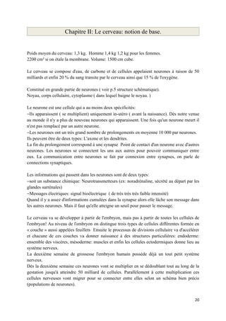 Chapitre II: Le cerveau: notion de base.


Poids moyen du cerveau: 1,3 kg. Homme 1,4 kg 1,2 kg pour les femmes.
2200 cm² si on étale la membrane. Volume: 1500 cm cube.

Le cerveau se compose d'eau, de carbone et de cellules appelaient neurones à raison de 50
milliards et enfin 20 % du sang transite par le cerveau ainsi que 15 % de l'oxygène.

Constitué en grande partie de neurones ( voir p.5 structure schématique).
Noyau, corps cellulaire, cytoplasme ( dans lequel baigne le noyau. )

Le neurone est une cellule qui a au moins deux spécificités:
−Ils apparaissent ( se multiplient) uniquement in-utéro ( avant la naissance). Dès notre venue
au monde il n'y a plus de nouveau neurones qui apparaissent. Une fois qu'un neurone meurt il
n'est pas remplacé par un autre neurone.
−Les neurones ont un très grand nombre de prolongements en moyenne 10 000 par neurones.
Ils peuvent être de deux types: L'axone et les dendrites.
La fin du prolongement correspond à une synapse Point de contact d'un neurone avec d'autres
neurones. Les neurones se connectent les uns aux autres pour pouvoir communiquer entre
eux. La communication entre neurones se fait par connexion entre synapses, on parle de
connections synaptiques.

Les informations qui passent dans les neurones sont de deux types:
−soit un substance chimique: Neurotransmetteurs (ex: noradrénaline, sécrété au départ par les
glandes surrénales)
−Messages électriques: signal bioélectrique ( de très très très faible intensité)
Quand il y a assez d'informations cumulées dans la synapse alors elle lâche son message dans
les autres neurones. Mais il faut qu'elle atteigne un seuil pour passer le message.

Le cerveau va se développer à partir de l'embryon, mais pas à partir de toutes les cellules de
l'embryon! Au niveau de l'embryon on distingue trois types de cellules différentes formée en
« couche » aussi appelées feuillets Ensuite le processus de divisions cellulaire va d'accélérer
et chacune de ces couches va donner naissance à des structures particulières: endoderme:
ensemble des viscères, mésoderme: muscles et enfin les cellules ectodermiques donne lieu au
système nerveux.
La deuxième semaine de grossesse l'embryon humain possède déjà un tout petit système
nerveux.
Dès la deuxième semaine ces neurones vont se multiplier en se dédoublant tout au long de la
gestation jusqu'à atteindre 50 milliard de cellules. Parallèlement à cette multiplication ces
cellules nerveuses vont migrer pour se connecter entre elles selon un schéma bien précis
(populations de neurones).


                                                                                            20
 
