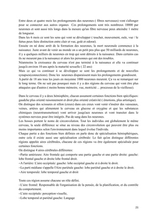 Entre deux et quatre mois les prolongements des neurones ( fibres nerveuses) vont s'allonger
pour se connecter aux autres organes Ces prolongements sont très nombreux 10000 par
neurones et sont aussi très longs dans la mesure qu'un fibre nerveuse peux atteindre 1 mètre
de longueur.
Dans les 6 mois ce sont les sens qui vont se développer ( toucher, mouvement, ouïe, vue / le
fœtus peux faire distinction entre clair et vue, goût et odorat).
Ensuite on né donc arrêt de la formation des neurones, la mort neuronale commence à la
naissance. Juste avant de venir au monde on a un petit peu plus que 50 milliards de neurones,
il y a quelques milliers de neurones en trop qui sont détruits à la naissance. Dans certains cas
ils ne meurent pas à la naissance et alors les personnes qui ont des troubles.
Néanmoins la croissance du cerveau n'est pas terminé à la naissance et elle va continuer
jusqu'à environ 10 ans après la maturité sexuelle ( 22 ans)
Mais ce qui va continuer à se développer se sont les prolongements et de nouvelles
synapses(connections). Donc les neurones disparaissent mais les prolongements grandissent.
A partir de 18 ans tous les jours en moyenne 1000 neurones meurent. Ça va se remarquer sur
le long terme. On ne sait pas pourquoi mais il y a des régions du cerveau qui vont être plus
attaquées que d'autres ( moins bonne mémoire, vue, motricité ... processus de la vieillesse).

Dans le cerveau il y a deux hémisphère, chacun assument certaines fonctions bien spécifiques:
gaudche plus orienté raisonnement et droit plus orienté créativité ( émotions, plus artistique).
On distingue des scissures et sillon (creux) dans ces creux vont venir s'insérer des vaisseaux,
veines, artères qui alimentent le cerveau en glucose et oxygène et que les substances
chimiques (neurotransmetteur) vont arriver jusqu'aux neurones et vont transiter dans le
systèmes nerveux pour être intégrés. Pas de sang dans les neurones.
Les bosses portent le noms de circonvolution. Tout les individus ont globalement le même
cerveau, la seule différence se situe au niveau des circonvolution qui peuvent être plus ou
moins importantes selon l'environnement dans lequel évolue l'individu.
Chaque partie a des fonctions bien définies on parle donc de spécialisation hémisphériques,
outre cela il existe aussi une spécialisation cérébrale: Le fait qu'on distingue différentes
régions appelée aires cérébrales, chacune de ces régions va être également spécialisée pour
certaines fonctions.
On distingue 4 aires cérébrales différentes:
−Partie antérieure: Aire frontale qui comporte une partie gauche et une partie droite: gauche:
lobe frontal gauche et droite lobe frontal droit.
−A l'arrière: L'aire occipitale: gauche: lobe occipital gauche et à droite le droit.
−La parti médiane s'appelle l'Aire pariétale gauche: lobe pariétal gauche et à droite le droit.
−Aire temporale: lobe temporal gauche et droit

Toute ces région assume chacune un rôle défini.
−L'aire frontal: Responsable de l'organisation de la pensée, de la planification, et du contrôle
du comportement.
−L'aire occipitale: perception visuelle,
−Lobe temporal et pariétal gauche: Langage

                                                                                             21
 