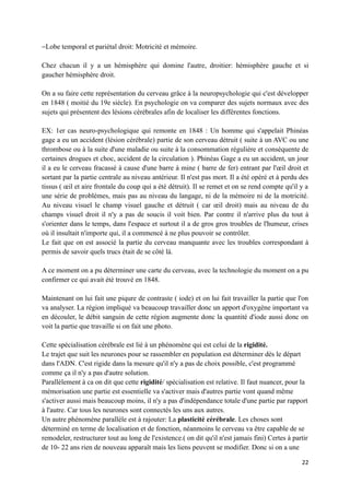 −Lobe temporal et pariétal droit: Motricité et mémoire.

Chez chacun il y a un hémisphère qui domine l'autre, droitier: hémisphère gauche et si
gaucher hémisphère droit.

On a su faire cette représentation du cerveau grâce à la neuropsychologie qui c'est développer
en 1848 ( moitié du 19e siècle). En psychologie on va comparer des sujets normaux avec des
sujets qui présentent des lésions cérébrales afin de localiser les différentes fonctions.

EX: 1er cas neuro-psychologique qui remonte en 1848 : Un homme qui s'appelait Phinéas
gage a eu un accident (lésion cérébrale) partie de son cerveau détruit ( suite à un AVC ou une
thrombose ou à la suite d'une maladie ou suite à la consommation régulière et conséquente de
certaines drogues et choc, accident de la circulation ). Phinéas Gage a eu un accident, un jour
il a eu le cerveau fracassé à cause d'une barre à mine ( barre de fer) entrant par l'œil droit et
sortant par la partie centrale au niveau antérieur. Il n'est pas mort. Il a été opéré et à perdu des
tissus ( œil et aire frontale du coup qui a été détruit). Il se remet et on se rend compte qu'il y a
une série de problèmes, mais pas au niveau du langage, ni de la mémoire ni de la motricité.
Au niveau visuel le champ visuel gauche et détruit ( car œil droit) mais au niveau de du
champs visuel droit il n'y a pas de soucis il voit bien. Par contre il n'arrive plus du tout à
s'orienter dans le temps, dans l'espace et surtout il a de gros gros troubles de l'humeur, crises
où il insultait n'importe qui, il a commencé à ne plus pouvoir se contrôler.
Le fait que on est associé la partie du cerveau manquante avec les troubles correspondant à
permis de savoir quels trucs était de se côté là.

A ce moment on a pu déterminer une carte du cerveau, avec la technologie du moment on a pu
confirmer ce qui avait été trouvé en 1848.

Maintenant on lui fait une piqure de contraste ( iode) et on lui fait travailler la partie que l'on
va analyser. La région impliqué va beaucoup travailler donc un apport d'oxygène important va
en découler, le débit sanguin de cette région augmente donc la quantité d'iode aussi donc on
voit la partie que travaille si on fait une photo.

Cette spécialisation cérébrale est lié à un phénomène qui est celui de la rigidité.
Le trajet que suit les neurones pour se rassembler en population est déterminer dès le départ
dans l'ADN. C'est rigide dans la mesure qu'il n'y a pas de choix possible, c'est programmé
comme ça il n'y a pas d'autre solution.
Parallèlement à ca on dit que cette rigidité/ spécialisation est relative. Il faut nuancer, pour la
mémorisation une partie est essentielle va s'activer mais d'autres partie vont quand même
s'activer aussi mais beaucoup moins, il n'y a pas d'indépendance totale d'une partie par rapport
à l'autre. Car tous les neurones sont connectés les uns aux autres.
Un autre phénomène parallèle est à rajouter: La plasticité cérébrale. Les choses sont
déterminé en terme de localisation et de fonction, néanmoins le cerveau va être capable de se
remodeler, restructurer tout au long de l'existence.( on dit qu'il n'est jamais fini) Certes à partir
de 10- 22 ans rien de nouveau apparaît mais les liens peuvent se modifier. Donc si on a une

                                                                                                  22
 