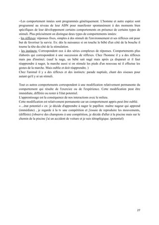 −Les comportement innées sont programmés génétiquement. L'homme et autre espèce sont
programmé au niveau de leur ADN pour manifester spontanément à des moments bien
spécifiques de leur développement certains comportements en présence de certains types de
stimuli. Plus précisément on distingue deux types de comportements innées:
- les réflexes: réponses fixes, simples à des stimuli de l'environnement et ses réflexes ont pour
but de favoriser la survie. Ex: dès la naissance si on touche le bébé d'un côté de la bouche il
tourne la tête du côté de la stimulation.
- les instincts: Correspondent eux à des séries complexes de réponses. Comportements plus
élaborés qui correspondent à une succession de réflexes. Chez l'homme il y a des réflexes
mais pas d'instinct. (sauf la nage, un bébé sait nagé mais après ça disparait et il faut
réapprendre à nager, la marche aussi si on stimule les pieds d'un nouveau né il effectue les
gestes de la marche. Mais oublie et doit réapprendre. )
Chez l'animal il y a des réflexes et des instincts: parade nuptiale, chant des oiseaux pour
autant qu'il y ai un stimuli.

Tout cs autres comportements correspondent à une modification relativement permanente du
comportement qui résulte de l'exercice ou de l'expérience. Cette modification peut être
immédiate, différée ou rester à l'état potentiel.
L'apprentissage est la conséquence de nos interactions avec le milieu.
Cette modification est relativement permanente car un comportement appris peut être oublié.
« ...état potentiel » ex: je décide d'apprendre à nager le papillon: maître nageur qui apprend
(immédiate) , je regarde à la tv une compétition et j'essaie de reproduire les mouvements,
(différée) j'observe des champions à une compétition, je décide d'aller à la piscine mais sur le
chemin de la piscine j'ai un accident de voiture et je suis tétraplégique. (potentiel)




                                                                                              27
 