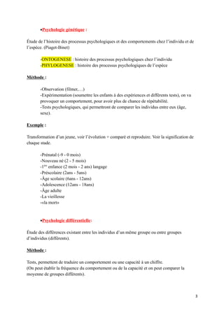 •Psychologie génétique :

Étude de l’histoire des processus psychologiques et des comportements chez l’individu et de
l’espèce. (Piaget-Binet)

       -ONTOGENESE : histoire des processus psychologiques chez l’individu
       -PHYLOGENESE : histoire des processus psychologiques de l’espèce

Méthode :

       -Observation (filmer,…)
       -Expérimentation (soumettre les enfants à des expériences et différents tests), on va
       provoquer un comportement, pour avoir plus de chance de répétabilité.
       -Tests psychologiques, qui permettront de comparer les individus entre eux (âge,
       sexe).

Exemple :

Transformation d’un jeune, voir l’évolution + comparé et reproduire. Voir la signification de
chaque stade.

       -Prénatal (-9 - 0 mois)
       -Nouveau né (2 - 5 mois)
       -1ère enfance (2 mois - 2 ans) langage
       -Préscolaire (2ans - 5ans)
       -Âge scolaire (6ans - 12ans)
       -Adolescence (12ans - 18ans)
       -Âge adulte
       -La vieillesse
       -«la mort»


       •Psychologie différentielle:

Étude des différences existant entre les individus d’un même groupe ou entre groupes
d’individus (différents).

Méthode :

Tests, permettent de traduire un comportement ou une capacité à un chiffre.
(On peut établir la fréquence du comportement ou de la capacité et on peut comparer la
moyenne de groupes différents).



                                                                                                3
 