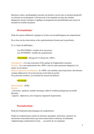 Questions variées, autobiographie (raconter son histoire), test de mise en situation (projectif).
Le clinicien est un thérapeute, il fait des tests et les interprète sur base des résultats
(diagnostic) ensuite il propose et applique un programme de psychothérapie puis essaye de
résoudre les troubles du patient.


       •Psychopathologie :

Étude des aspects inhabituels, atypiques et le plus souvent pathologiques du comportement.

On se base sur des observations et des expérimentations fournies par la psychiatrie.

Il y a 2 types de pathologies :

       -Les PSYCHOSES : troubles de la conscience.
       -Les NEVROSES : troubles du comportement.

       PSYCHOSE : blocage de l’évolution du « MOI »

Schizophrénie : il n’a pas conscience d’être quelqu’un d’apparentière (autisme).
Paranoïa : il y a une représentation du « MOI » mais les autres paraissent dangereux (vie
replier sur lui-même).
Maniaco dépression ou mélancolie : le « MOI » est constitué, mais la personne à des humeurs
cyclique (dépression). Ils ne peuvent pas évolué dans la société.
(Une personne normale c’est constitué des moyens de défense).

       NEVROSE :

Obsessionnelle : (TOK)
Hystérie :
- conversion : paralysie, maladie chronique, traduit le trouble psychique par un trouble
physique.
- angoisse : dépression, crise d’angoisse, hyperactif, hypersomnie.




       •Psychophysiologie :

Étude des fondements physiologiques du comportement.

Étudie les comportements comme les émotions, perception, motivation, sensation, les
mécanismes neuroendocriniens (qui interviennent dans la mémoire, les habitudes,
l’apprentissage) comportement sexuel, … aux points de vue organique.

                                                                                                    5
 