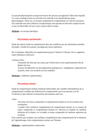 Les psycho-physiologistes essayent de trouver des preuves qui appuient l’idée selon laquelle
il y a une corrélation entre les activités d’un individu et les manifestations neuro-
physiologiques. Selon eux, on ne peut comprendre le comportement ou l’état de conscience
d’un individu sans faire référence à la physiologie sous-jacente (on doit tenir compte de tout
ce qui est observable, de tout ce qui se passe dans le corps).

Méthode : ne son pas spécifique.


           •Psychologie expérimentale :

Étude des aspects isolés du comportement dans des conditions qui son strictement contrôlés.
(Exemple : trouble de la parole, encodage des mots) expérience.

On va disséquer, dépouiller un comportement jusqu’à l’obtenir à l’état pur. On va supprimer
toutes influences extérieures.

2 raisons d’être :
        -Soumettre des faits qui son connu, par l’observation à une expérimentation afin de
        déduire des lois.
        -Essayer de déboucher sur des applications pratiques (ex : réadaptation, rééducation de
        la parole, suite à un accident ou à une maladie).

Méthodes : méthodes expérimentales.


           •Psychologie animale :

Étude du comportement animale manifeste (observable), des variables intermédiaires de ce
comportement (variables qui influencent le comportement, qu’on ne peut pas voir de
l’extérieur) et des relations et interactions des animaux entre eux.

2 buts :
        -On essaye de mieux comprendre le comportement animal en soi (à la manière des
        zoologistes).
        -A partir d’une meilleure compréhension du comportement animal, on va essayer de
        mieux comprendre le comportement humain (cf. Darwin) en étudiant les maillons
        inférieurs de la chaine, on va étudier et mieux comprendre les maillons supérieurs de
        la chaine.
Cela a permis par exemple, une meilleure compréhension des comportements de la mémoire,
de l’apprentissage et des comportements sociaux sur l’homme.

Méthodes : expérimentation, observation.

                                                                                                 6
 