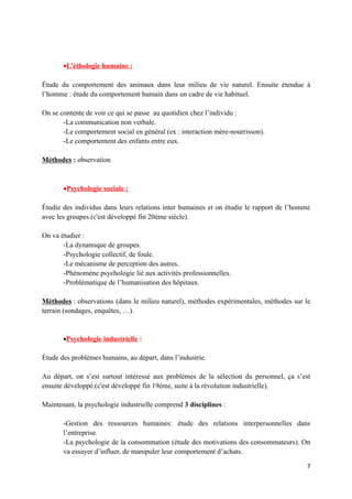 •L’éthologie humaine :

Étude du comportement des animaux dans leur milieu de vie naturel. Ensuite étendue à
l’homme : étude du comportement humain dans un cadre de vie habituel.

On se contente de voir ce qui se passe au quotidien chez l’individu :
       -La communication non verbale.
       -Le comportement social en général (ex : interaction mère-nourrisson).
       -Le comportement des enfants entre eux.

Méthodes : observation



       •Psychologie sociale :

Étudie des individus dans leurs relations inter humaines et on étudie le rapport de l’homme
avec les groupes.(c'est développé fin 20ème siècle).

On va étudier :
       -La dynamique de groupes.
       -Psychologie collectif, de foule.
       -Le mécanisme de perception des autres.
       -Phénomène psychologie lié aux activités professionnelles.
       -Problématique de l’humanisation des hôpitaux.

Méthodes : observations (dans le milieu naturel), méthodes expérimentales, méthodes sur le
terrain (sondages, enquêtes, …).


       •Psychologie industrielle :

Étude des problèmes humains, au départ, dans l’industrie.

Au départ, on s’est surtout intéressé aux problèmes de la sélection du personnel, ça s’est
ensuite développé.(c'est développé fin 19ème, suite à la révolution industrielle).

Maintenant, la psychologie industrielle comprend 3 disciplines :

       -Gestion des ressources humaines: étude des relations interpersonnelles dans
       l’entreprise.
       -La psychologie de la consommation (étude des motivations des consommateurs). On
       va essayer d’influer, de manipuler leur comportement d’achats.

                                                                                         7
 