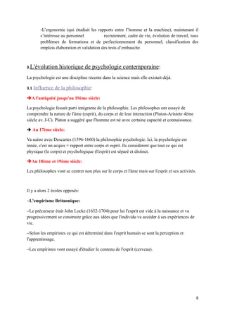-L’ergonomie (qui étudiait les rapports entre l’homme et la machine), maintenant il
         s’intéresse au personnel           recrutement, cadre de vie, évolution de travail, tous
         problèmes de formations et de perfectionnement du personnel, classification des
         emplois élaboration et validation des tests d’embauche.



3.L'évolution      historique de psychologie contemporaine:
La psychologie est une discipline récente dans la science mais elle existait déjà.

3.1   Influence de la philosophie:
A l'antiquité jusqu'au 19ème siècle:

La psychologie fessait parti intégrante de la philosophie. Les philosophes ont essayé de
comprendre la nature de l'âme (esprit), du corps et de leur interaction (Platon-Aristote 4ème
siècle av. J-C). Platon a suggéré que l'homme est né avec certaine capacité et connaissance.

 Au 17ème siècle:

Va naitre avec Descartes (1596-1660) la philosophie psychologie. Ici, la psychologie est
innée, c'est un acquis = rapport entre corps et esprit. Ils considèrent que tout ce qui est
physique (le corps) et psychologique (l'esprit) est séparé et distinct.

Au 18ème et 19ème siècle:

Les philosophes vont se centrer non plus sur le corps et l'âme mais sur l'esprit et ses activités.



Il y a alors 2 écoles opposés:

−L'empirisme Britannique:

−Le précurseur était John Locke (1632-1704) pour lui l'esprit est vide à la naissance et va
progressivement se construire grâce aux idées que l'individu va accéder à ses expériences de
vie.

−Selon les empiristes ce qui est déterminé dans l'esprit humain se sont la perception et
l'apprentissage.

−Les empiristes vont essayé d'étudier le contenu de l'esprit (cerveau).




                                                                                                     8
 