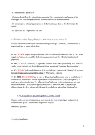 −Le rationalisme Allemand:

−(Spinoza, Kant) Pour les rationalistes par contre l'être humain nait avec la capacité de
développé des idées indépendamment de toute stimulation environnemental.

−Ils minimisent le rôle de la perception et de l'apprentissage dans le développement de
l'esprit.

−Ils n'étudient pas l'esprit mais son rôle.



3.2   l'avènement de la psychologie en tant que science naturelle:
Ensuite différents scientifiques vont marquer la psychologie (19ème s.). Ils vont amené la
psychologie sur la scène scientifique.



1834: WEBER un psychologue allemand va écrire un livre («de tactu»). Il est le 1er à avoir
suggérer d'utiliser des procédés de la physique pour mesurer les effets tactiles (méthode
physique).

1860: FECHNER (allemand) va reprendre les idées de WEBER (méthodes). Il va établir la
1er loi en psychologie (où il relie l'intensité d'une sensation à l'intention d'une sensation).

1879: WUNDT (allemand) fondateur de la psychologie expérimentale. Il va créé le premier
laboratoire de psychologie expérimentale en Allemagne à Leipzig.

1821-1894: HELMHOLTZ est le 1er a se détaché de la philosophie pour la psychologie. Il
consacre tout son œuvre a étudier la perception visuelle et auditive (fonction cognitive) =
analyse psychophysiologique. Il y a l'apparition d'écoles, de systèmes théoriques qui vont
marquer l'histoire. Ces systèmes opposés marquent la transition entre la psychologie
philosophique des deux siècles précédents et la psychologie scientifique d'aujourd'hui.



         3.3 Les écoles de psychologie du Xxième siècle:
Chaque écoles ont une répercutions et sont opposé. On pouvait expliquer tout aspect du
comportement grâce à un ensemble de pensées uniques,

Différents systèmes:




1.Le structuralisme:


                                                                                                  9
 