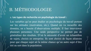 B. MÉTHODOLOGIE
a. Les types de recherche en psychologie du travail :
Les variables qu’on peut étudier en psychologie du travail portent
sur les attitudes (motivation, etc.). Quand on va recueillir des
données, on a besoin d’observations multiple. Il faut interviewer
plusieurs personnes. Une seule perspective ne permet pas de
généraliser des résultats. D’où la nécessité d’avoir un échantillon
de sujets, choisis en entreprise. Ils sont choisis de façon aléatoire
pour que chaque sujet ait la même chance qu’un autre sujet d’être
tiré au sort dans la population.
 