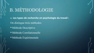B. MÉTHODOLOGIE
a. Les types de recherche en psychologie du travail :
On distingue trois méthodes:
• Méthode Descriptive
• Méthode Corrélationnelle
• Méthode Expérimentale
 