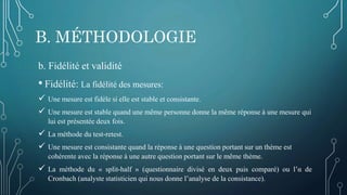 B. MÉTHODOLOGIE
b. Fidélité et validité
• Fidélité: La fidélité des mesures:
 Une mesure est fidèle si elle est stable et consistante.
 Une mesure est stable quand une même personne donne la même réponse à une mesure qui
lui est présentée deux fois.
 La méthode du test-retest.
 Une mesure est consistante quand la réponse à une question portant sur un thème est
cohérente avec la réponse à une autre question portant sur le même thème.
 La méthode du « split-half » (questionnaire divisé en deux puis comparé) ou l’α de
Cronbach (analyste statisticien qui nous donne l’analyse de la consistance).
 