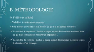 B. MÉTHODOLOGIE
b. Fidélité et validité
• Validité: La fidélité des mesures:
• Une mesure est valide si elle mesure ce qu’elle est censée mesurer :
La validité d’apparence : évalue le degré auquel des mesures mesurent bien
ce qu’elles sont censées mesurer en apparence).
La validité de contenu : évalue le degré auquel des mesures mesurent toutes
les facettes d’un concept.
 